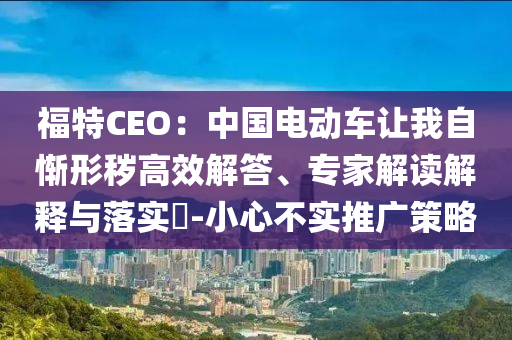 福特CEO：中國電動(dòng)車讓我自慚形穢高效解答、專家解讀解釋與落實(shí)?-小心不實(shí)推廣策略