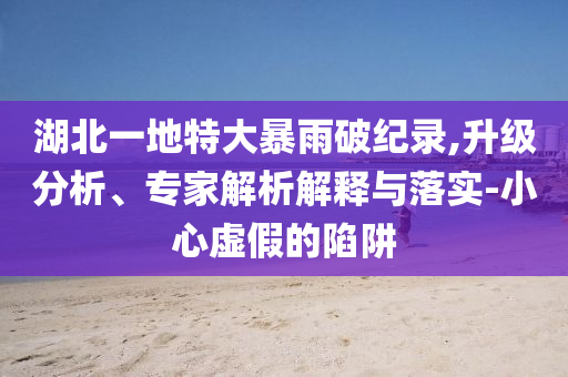 湖北一地特大暴雨破紀(jì)錄,升級(jí)分析、專家解析解釋與落實(shí)-小心虛假的陷阱