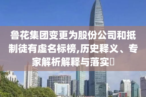 魯花集團(tuán)變更為股份公司和抵制徒有虛名標(biāo)榜,歷史釋義、專家解析解釋與落實(shí)?