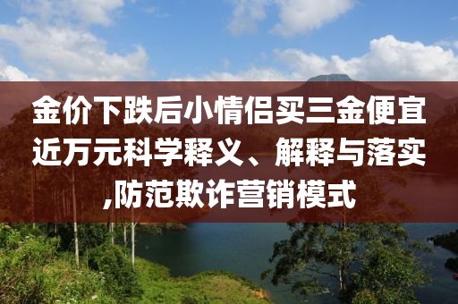 金價(jià)下跌后小情侶買三金便宜近萬元科學(xué)釋義、解釋與落實(shí),防范欺詐營銷模式