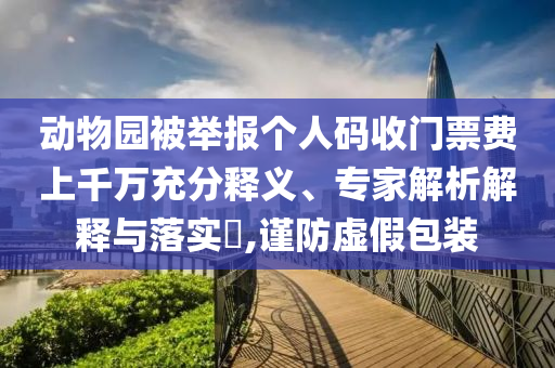 動(dòng)物園被舉報(bào)個(gè)人碼收門(mén)票費(fèi)上千萬(wàn)充分釋義、專家解析解釋與落實(shí)?,謹(jǐn)防虛假包裝