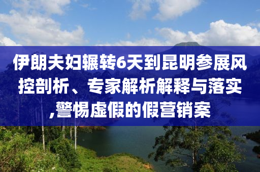 伊朗夫婦輾轉(zhuǎn)6天到昆明參展風控剖析、專家解析解釋與落實,警惕虛假的假營銷案