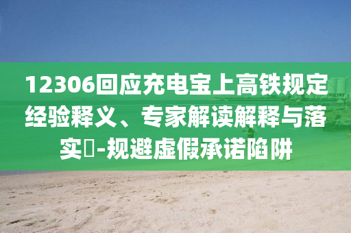 12306回應充電寶上高鐵規(guī)定經(jīng)驗釋義、專家解讀解釋與落實?-規(guī)避虛假承諾陷阱