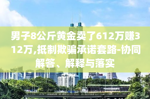 男子8公斤黃金賣了612萬賺312萬,抵制欺騙承諾套路-協(xié)同解答、解釋與落實