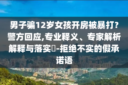 男子騙12歲女孩開房被暴打？警方回應,專業(yè)釋義、專家解析解釋與落實?-拒絕不實的假承諾語