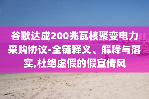 谷歌達成200兆瓦核聚變電力采購協(xié)議-全鏈釋義、解釋與落實,杜絕虛假的假宣傳風