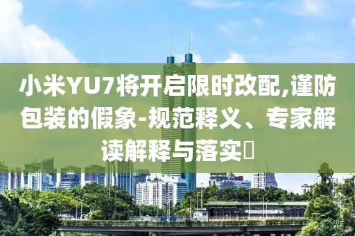 小米YU7將開啟限時改配,謹防包裝的假象-規(guī)范釋義、專家解讀解釋與落實?