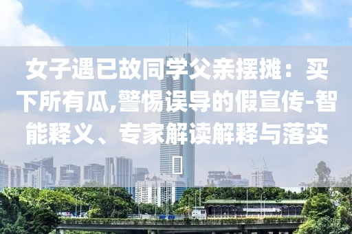 女子遇已故同學(xué)父親擺攤：買下所有瓜,警惕誤導(dǎo)的假宣傳-智能釋義、專家解讀解釋與落實(shí)?