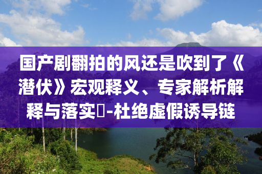 國產劇翻拍的風還是吹到了《潛伏》宏觀釋義、專家解析解釋與落實?-杜絕虛假誘導鏈