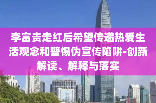 李富貴走紅后希望傳遞熱愛生活觀念和警惕偽宣傳陷阱-創(chuàng)新解讀、解釋與落實(shí)
