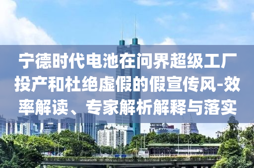 寧德時(shí)代電池在問界超級(jí)工廠投產(chǎn)和杜絕虛假的假宣傳風(fēng)-效率解讀、專家解析解釋與落實(shí)
