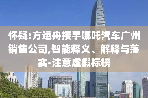 懷疑:方運(yùn)舟接手哪吒汽車廣州銷售公司,智能釋義、解釋與落實(shí)-注意虛假標(biāo)榜
