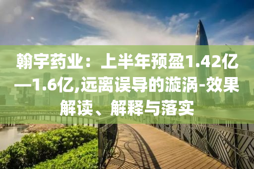 翰宇藥業(yè)：上半年預(yù)盈1.42億—1.6億,遠(yuǎn)離誤導(dǎo)的漩渦-效果解讀、解釋與落實