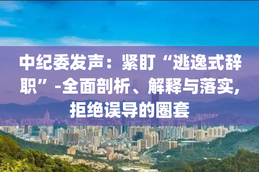 中紀(jì)委發(fā)聲：緊盯“逃逸式辭職”-全面剖析、解釋與落實,拒絕誤導(dǎo)的圈套