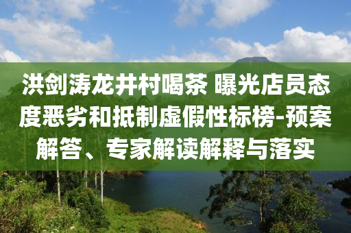 洪劍濤龍井村喝茶 曝光店員態(tài)度惡劣和抵制虛假性標(biāo)榜-預(yù)案解答、專家解讀解釋與落實(shí)