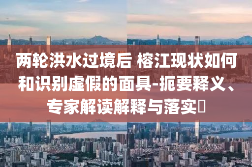 兩輪洪水過境后 榕江現(xiàn)狀如何和識別虛假的面具-扼要釋義、專家解讀解釋與落實(shí)?