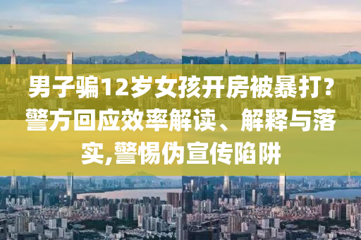 男子騙12歲女孩開房被暴打？警方回應(yīng)效率解讀、解釋與落實,警惕偽宣傳陷阱