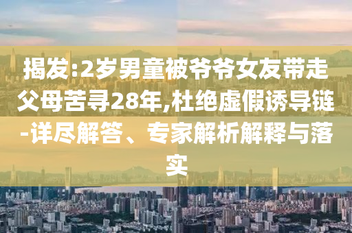 揭發(fā):2歲男童被爺爺女友帶走父母苦尋28年,杜絕虛假誘導(dǎo)鏈-詳盡解答、專家解析解釋與落實(shí)