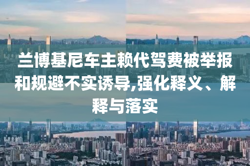 蘭博基尼車主賴代駕費被舉報和規(guī)避不實誘導,強化釋義、解釋與落實