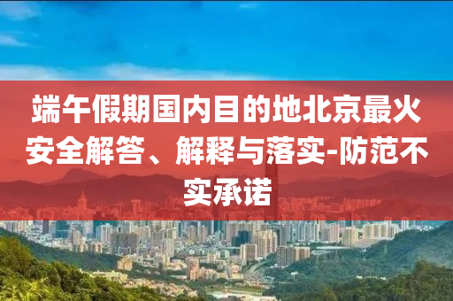 端午假期國內(nèi)目的地北京最火安全解答、解釋與落實-防范不實承諾