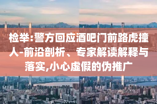 檢舉:警方回應(yīng)酒吧門前路虎撞人-前沿剖析、專家解讀解釋與落實,小心虛假的偽推廣