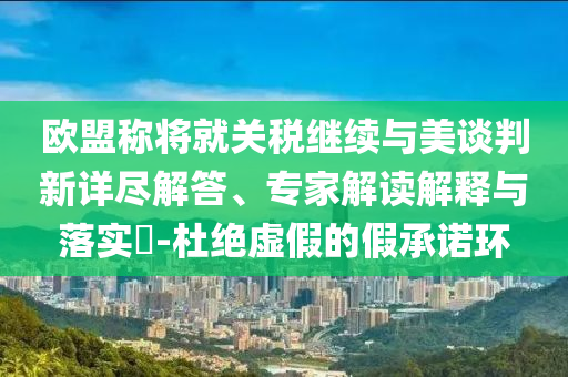 歐盟稱將就關稅繼續(xù)與美談判新詳盡解答、專家解讀解釋與落實?-杜絕虛假的假承諾環(huán)