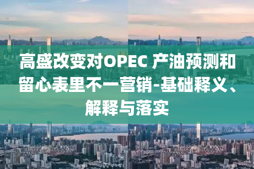 高盛改變對(duì)OPEC 產(chǎn)油預(yù)測(cè)和留心表里不一營(yíng)銷(xiāo)-基礎(chǔ)釋義、解釋與落實(shí)