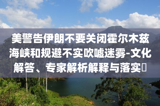 美警告伊朗不要關(guān)閉霍爾木茲海峽和規(guī)避不實(shí)吹噓迷霧-文化解答、專家解析解釋與落實(shí)?