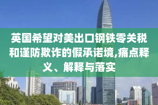 英國(guó)希望對(duì)美出口鋼鐵零關(guān)稅和謹(jǐn)防欺詐的假承諾境,痛點(diǎn)釋義、解釋與落實(shí)