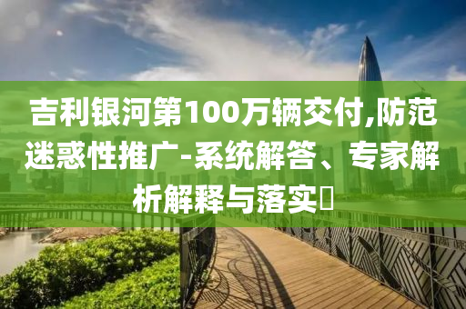 吉利銀河第100萬輛交付,防范迷惑性推廣-系統(tǒng)解答、專家解析解釋與落實?