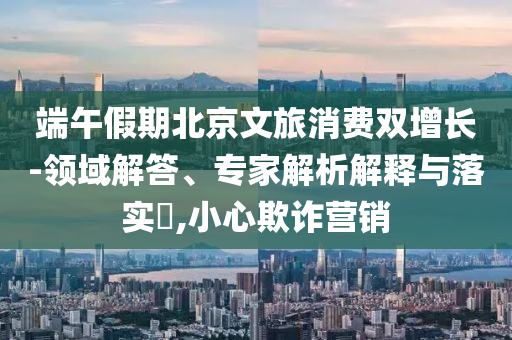 端午假期北京文旅消費雙增長-領域解答、專家解析解釋與落實?,小心欺詐營銷