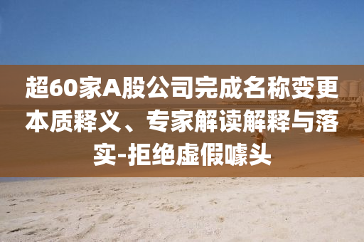 超60家A股公司完成名稱變更本質釋義、專家解讀解釋與落實-拒絕虛假噱頭