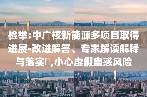檢舉:中廣核新能源多項目取得進展-改進解答、專家解讀解釋與落實?,小心虛假蠱惑風險