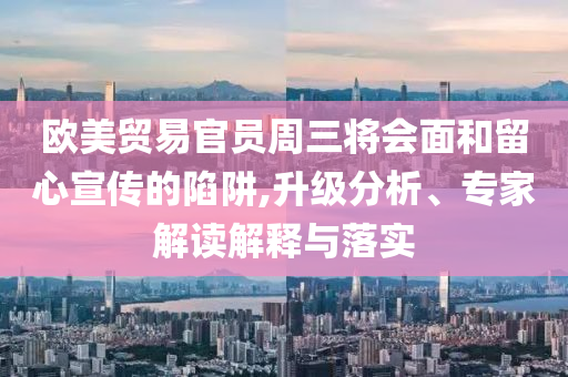 歐美貿易官員周三將會面和留心宣傳的陷阱,升級分析、專家解讀解釋與落實