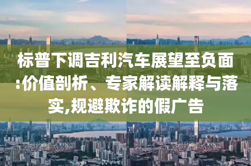 標(biāo)普下調(diào)吉利汽車展望至負面:價值剖析、專家解讀解釋與落實,規(guī)避欺詐的假廣告