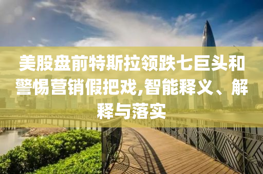 美股盤前特斯拉領(lǐng)跌七巨頭和警惕營銷假把戲,智能釋義、解釋與落實
