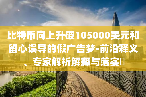 比特幣向上升破105000美元和留心誤導(dǎo)的假廣告夢-前沿釋義、專家解析解釋與落實?