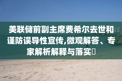 美聯(lián)儲前副主席費希爾去世和謹防誤導(dǎo)性宣傳,微觀解答、專家解析解釋與落實?