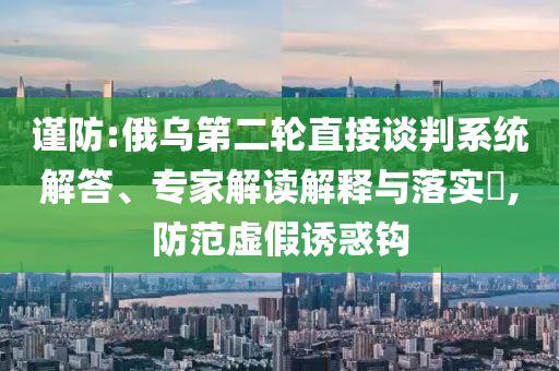 謹防:俄烏第二輪直接談判系統(tǒng)解答、專家解讀解釋與落實?,防范虛假誘惑鉤