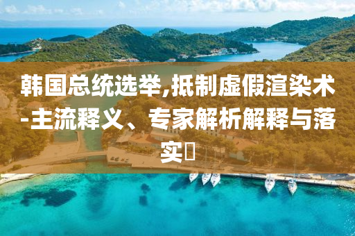韓國總統(tǒng)選舉,抵制虛假渲染術(shù)-主流釋義、專家解析解釋與落實?