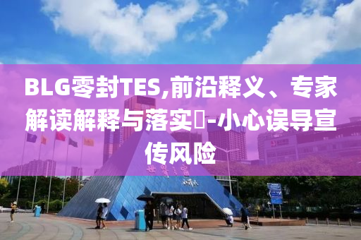 BLG零封TES,前沿釋義、專家解讀解釋與落實?-小心誤導(dǎo)宣傳風(fēng)險