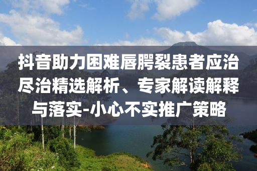 抖音助力困難唇腭裂患者應(yīng)治盡治精選解析、專家解讀解釋與落實(shí)-小心不實(shí)推廣策略