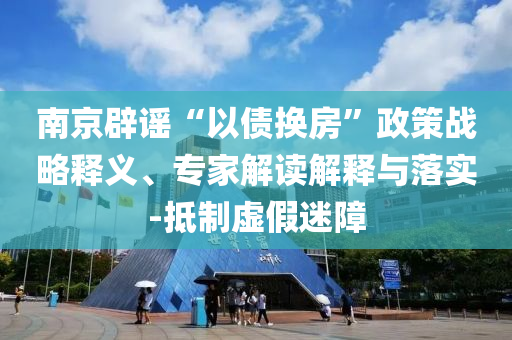 南京辟謠“以債換房”政策戰(zhàn)略釋義、專家解讀解釋與落實(shí)-抵制虛假迷障