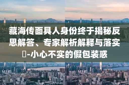 藏海傳面具人身份終于揭秘反思解答、專家解析解釋與落實(shí)?-小心不實(shí)的假包裝惑