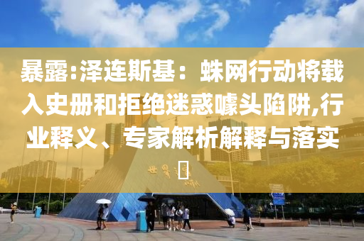 暴露:澤連斯基：蛛網(wǎng)行動將載入史冊和拒絕迷惑噱頭陷阱,行業(yè)釋義、專家解析解釋與落實?