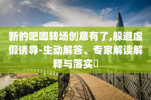 新的吧唧轉(zhuǎn)場創(chuàng)意有了,躲避虛假誘導(dǎo)-生動解答、專家解讀解釋與落實?