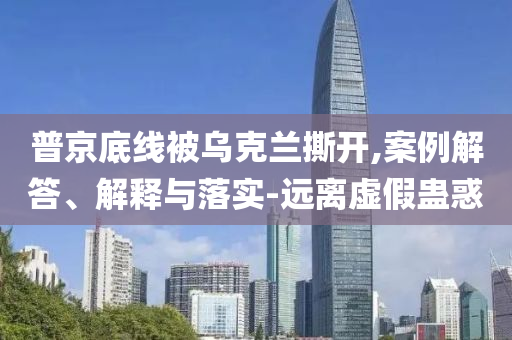 普京底線被烏克蘭撕開,案例解答、解釋與落實-遠離虛假蠱惑