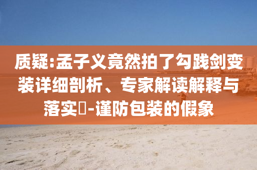質疑:孟子義竟然拍了勾踐劍變裝詳細剖析、專家解讀解釋與落實?-謹防包裝的假象