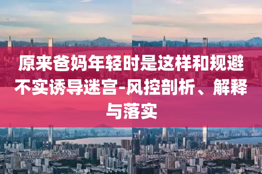 原來爸媽年輕時(shí)是這樣和規(guī)避不實(shí)誘導(dǎo)迷宮-風(fēng)控剖析、解釋與落實(shí)