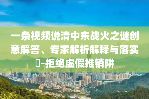 一條視頻說(shuō)清中東戰(zhàn)火之謎創(chuàng)意解答、專(zhuān)家解析解釋與落實(shí)?-拒絕虛假推銷(xiāo)阱